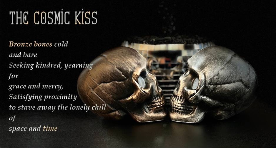 The Cosmic Kiss
Bronze bones cold
and bare
Seeking kindred, yearning
for
grace and mercy,
Satisfying proximity
to stave away the lonely chill
of
space and time 